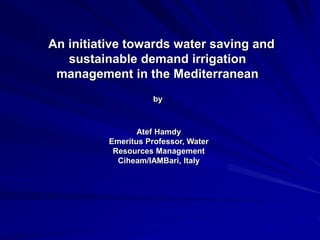 An initiative towards water saving and
sustainable demand irrigation
management in the Mediterranean
Atef Hamdy
Emeritus Professor, Water
Resources Management
Ciheam/IAMBari, Italy
by
 