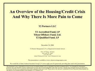 An Overview of the Housing/Credit Crisis
      And Why There Is More Pain to Come

                                                           T2 Partners LLC

                                                   T2 Accredited Fund, LP
                                                  Tilson Offshore Fund, Ltd.
                                                    T2 Qualified Fund, LP


                                                                December 18, 2008

                                           T2 Partners Management L.P. is a Registered Investment Advisor

                                                              145 E. 57th Street ˚ 10th Floor
                                                                 New York, NY 10022
                                                                    (212) 386-7160
                                                   Info@T2PartnersLLC.com ˚ www.T2PartnersLLC.com


                                        This presentation is available at www.valueinvestingcongress.com.

      We would like to thank Amherst Securities Group L.P. (www.asglp.com) for generously providing data used in this presentation.
This document is not a solicitation to invest in any investment product, nor is it intended to provide investment advice. It is intended for information
purposes only and should be used by sophisticated investors who are knowledgeable of the risks involved. All data and comments herein are believed to
be correct, but there are no guarantees and readers should do their own work. Please refer to the relevant Confidential Private Placement Memorandum for
full details on investment products and strategies of T2 Partners LLC.
 