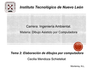 Tema 2: Elaboración de dibujos por computadora
Instituto Tecnológico de Nuevo León
Monterrey, N.L.
Carrera: Ingeniería Ambiental.
Materia: Dibujo Asistido por Computadora
Cecilia Mendoza Schietekat
 