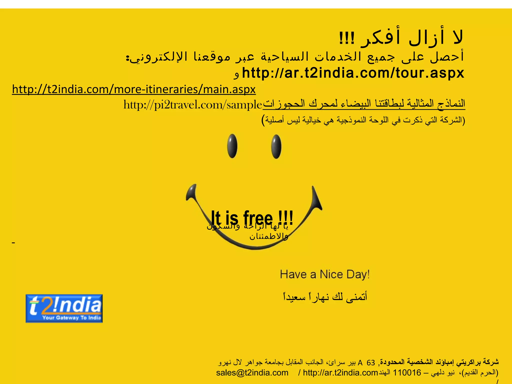 ‫فكر‬‫ا‬‫ال‬‫ز‬‫ا‬‫ال‬!!!
‫إلني‬‫ر‬‫ت‬‫اقلك‬‫موععنا‬‫سبر‬‫المياحية‬‫الخبمات‬‫جميع‬ ‫سل‬ ‫حر‬‫ا‬:india.com/tour.aspx2ar.t://http‫إل‬
http://t2india.com/more-itineraries/main.aspx
‫الحجوزات‬ ‫لمحرك‬ ‫البيضاء‬ ‫لبطاقتنا‬ ‫المثالية‬ ‫النماذج‬travel.com/sample2http://pi
(‫أصلية‬ ‫ليس‬ ‫خيالية‬ ‫هي‬ ‫النموذجية‬ ‫اللوحة‬ ‫في‬ ‫ذكرت‬ ‫التي‬ ‫الشركة‬)
It is free !!!
‫المحدودة‬ ‫الشخصية‬ ‫إمباؤند‬ ‫براكريتي‬ ‫شركة‬,A63‫نهرو‬ ‫الل‬ ‫جواهر‬ ‫بجامعة‬ ‫المقابل‬ ‫الجانب‬ ،‫سرائ‬ ‫بير‬
(‫القديم‬ ‫الحرم‬)‫دلهي‬ ‫نيو‬ ،–110016‫الهند‬india.com2sales@t/india.com /2http://ar.t
‫إلاالطمئنان‬‫إلالمكون‬‫احة‬‫ر‬‫ال‬‫لها‬‫الا‬
ً‫ا‬‫سعيد‬ ً‫ا‬‫نهار‬ ‫لك‬ ‫أتمنى‬
 
