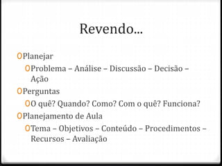 Revendo...
0Planejar
0Problema – Análise – Discussão – Decisão –
Ação
0Perguntas
0O quê? Quando? Como? Com o quê? Funciona?
0Planejamento de Aula
0Tema – Objetivos – Conteúdo – Procedimentos –
Recursos – Avaliação
 