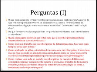 Perguntas (I)
0 O que essa aula pode ter representado pros alunos que participaram? A partir do
que temos disponível no vídeo, os adolescentes da escola foram capazes de
compreender a ligação entre os assuntos abordados? Como tornar essa relação
clara?
0 De que forma esses alunos poderiam ter participado de forma mais ativa durante
as atividades?
0 Quais abordagens poderiam ser feitas para que a interdisciplinaridade fosse
observada desde o principio da aula?
0 Como pode um trabalho ser interdisciplinar de determinada área ficar com mais
tempo e outra com menos?
0 Como analisado no vídeo, a tentativa de tornar a aula interdisciplinar é bem clara,
mas ao final isso não foi atingido pela equipe. Então, como se evitar que ocorra
esse desvio da interdisplinaridade para outra concepção de aprendizagem?
0 Como realizar uma aula no modelo interdisciplinar de maneira didática sem
compartimentalizar conhecimento perante o aluno, mas trabalhá-lo de maneira
conjunta/unificada de forma a fazer-se entender pela articulação do tema, a
compreensão do objetivo traçado ?
 