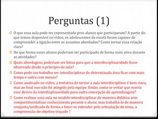 Perguntas (1)
0 O que essa aula pode ter representado pros alunos que participaram? A partir do
que temos disponível no vídeo, os adolescentes da escola foram capazes de
compreender a ligação entre os assuntos abordados? Como tornar essa relação
clara?
0 De que forma esses alunos poderiam ter participado de forma mais ativa durante
as atividades?
0 Quais abordagens poderiam ser feitas para que a interdisciplinaridade fosse
observada desde o principio da aula?
0 Como pode um trabalho ser interdisciplinar de determinada área ficar com mais
tempo e outra com menos?
0 Como analisado no vídeo, a tentativa de tornar a aula interdisciplinar é bem clara,
mas ao final isso não foi atingido pela equipe. Então, como se evitar que ocorra
esse desvio da interdisplinaridade para outra concepção de aprendizagem?
0 Como realizar uma aula no modelo interdisciplinar de maneira didática sem
compartimentalizar conhecimento perante o aluno, mas trabalhá-lo de maneira
conjunta/unificada de forma a fazer-se entender pela articulação do tema, a
compreensão do objetivo traçado ?
 