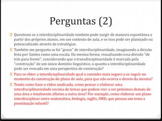 Perguntas (2)
0 Questiono se a interdisciplinaridade também pode surgir de maneira espontânea a
partir dos próprios alunos, em um contexto de aula, e se isso pode ser planejado ou
potencializado através de estratégias.
0 Também me pergunto se há "graus" de interdisciplinaridade, imaginando a divisão
feita por Santos como uma escala. Da mesma forma, visualizando essa divisão "de
trás para frente", considerando que a transdisciplinaridade é marcada pela
"construção" de um único domínio linguístico, o quanto a interdisciplinaridade
pode ser evocada em uma perspectiva de construção?
0 Para se obter a interdicisplinaridade qual o caminho mais seguro a se seguir no
momento da construção do plano de aula, para que não ocorra o desvio da mesma?
0 Tendo como base o vídeo analisado, como pensar e elaborar uma
interdisciplinariedade encima de temas que podem vier a ser próximos demais de
uma área e totalmente alheios a outra área? Por exemplo, como elaborar um plano
interdisciplinar entre matemática, biologia, inglês, SMD, que possua um tema a
prostituição infantil?
 
