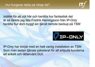 Hur fungerar detta på riktigt då?


Istället för att stå här och berätta hur fantastisk det
är så tänkte jag låta Fredrik Hemingsson från IP-Only
berätta hur dom byggt sin tjänst remote backup på TSM




IP-Only har börjat med en helt vanlig installation av TSM
Som man sedan tjänste paketerat för att erbjuda kunderna
ett enkelt och lättanvänt GUI.
 