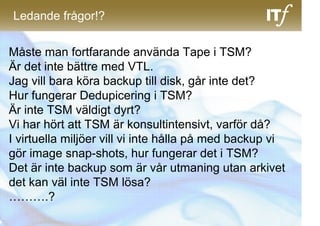 Ledande frågor!?


Måste man fortfarande använda Tape i TSM?
Är det inte bättre med VTL.
Jag vill bara köra backup till disk, går inte det?
Hur fungerar Dedupicering i TSM?
Är inte TSM väldigt dyrt?
Vi har hört att TSM är konsultintensivt, varför då?
I virtuella miljöer vill vi inte hålla på med backup vi
gör image snap-shots, hur fungerar det i TSM?
Det är inte backup som är vår utmaning utan arkivet
det kan väl inte TSM lösa?
……….?
 