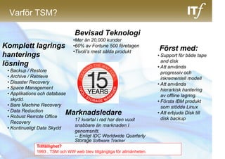 Varför TSM?

                                 Bevisad Teknologi
                                •Mer än 20,000 kunder
Komplett lagrings               •60% av Fortune 500 företagen
                                                                         Först med:
                                •Tivoli’s mest sålda produkt
hanterings                                                               • Support för både tape
                                                                           and disk
lösning                                                                  • Att använda
 • Backup / Restore                                                        progressiv och
 • Archive / Retrieve                                                      inkrementell modell
 • Disaster Recovery                                                     • Att använda
 • Space Management                                                        hierarkisk hantering
 • Applikations och database                                               av offline lagring.
   skydd.                                                                • Första IBM produkt
 • Bare Machine Recovery                                                   som stödde Linux
 • Data Reduction
 • Robust Remote Office
                            Marknadsledare                               • Att erbjuda Disk till
                              17 kvartal i rad har den vuxit               disk backup
   Recovery
                              snabbare än marknaden I
 • Kontinueligt Data Skydd
                              genomsnitt.
                              -- Enligt IDC Worldwide Quarterly
                              Storage Software Tracker
              Tillfällighet?
              1993 , TSM och WW web blev tillgängliga för allmänheten.
 