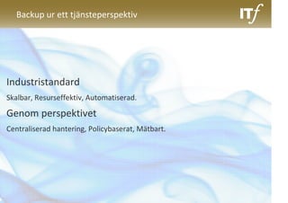Backup ur ett tjänsteperspektiv




Industristandard
Skalbar, Resurseffektiv, Automatiserad.

Genom perspektivet
Centraliserad hantering, Policybaserat, Mätbart.
 
