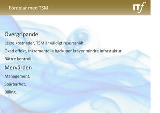 Fördelar med TSM




Övergripande
Lägre kostnader, TSM är väldigt resurssnålt.
Ökad effekt, Inkrementella backuper kräver mindre infrastuktur.
Bättre kontroll.

Mervärden
Management,
Spårbarhet,
Billing,
 