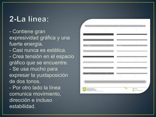 - Contiene gran
expresividad gráfica y una
fuerte energía.
- Casi nunca es estática.
- Crea tensión en el espacio
gráfico que se encuentre.
- Se usa mucho para
expresar la yuxtaposición
de dos tonos.
- Por otro lado la línea
comunica movimiento,
dirección e incluso
estabilidad.
 