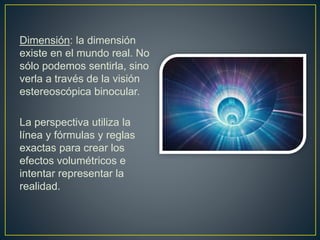 Dimensión: la dimensión
existe en el mundo real. No
sólo podemos sentirla, sino
verla a través de la visión
estereoscópica binocular.
La perspectiva utiliza la
línea y fórmulas y reglas
exactas para crear los
efectos volumétricos e
intentar representar la
realidad.
 