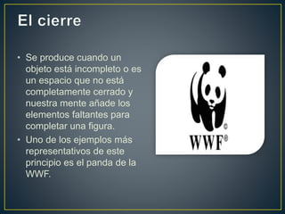 • Se produce cuando un
objeto está incompleto o es
un espacio que no está
completamente cerrado y
nuestra mente añade los
elementos faltantes para
completar una figura.
• Uno de los ejemplos más
representativos de este
principio es el panda de la
WWF.
 