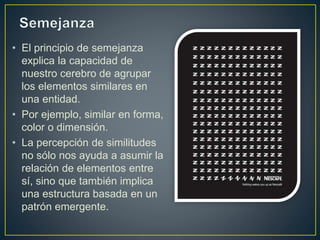 • El principio de semejanza
explica la capacidad de
nuestro cerebro de agrupar
los elementos similares en
una entidad.
• Por ejemplo, similar en forma,
color o dimensión.
• La percepción de similitudes
no sólo nos ayuda a asumir la
relación de elementos entre
sí, sino que también implica
una estructura basada en un
patrón emergente.
 