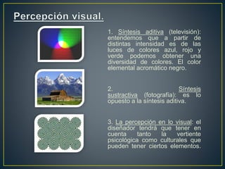 1. Síntesis aditiva (televisión):
entendemos que a partir de
distintas intensidad es de las
luces de colores azul, rojo y
verde podemos obtener una
diversidad de colores. El color
elemental acromático negro.
2. Síntesis
sustractiva (fotografía): es lo
opuesto a la síntesis aditiva.
3. La percepción en lo visual: el
diseñador tendrá que tener en
cuenta tanto la vertiente
psicológica como culturales que
pueden tener ciertos elementos.
 