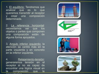 1. El equilibrio: Tendremos que
analizar que es lo que
queremos transmitir al receptor
y crear una composición
determinada.
2. La referencia horizontal:
necesitamos ver que los
objetos o partes que componen
una composición están de
alguna forma apoyados.
3. Angulo inferior izquierdo: la
atención se centre más en la
parte izquierda y en concreto
en la inferior izquierda.
4. Relajamiento-tensión:
generaremos tensión en el
receptor si no es capaz de
encontrar una lógica visual en
la composición que le
 