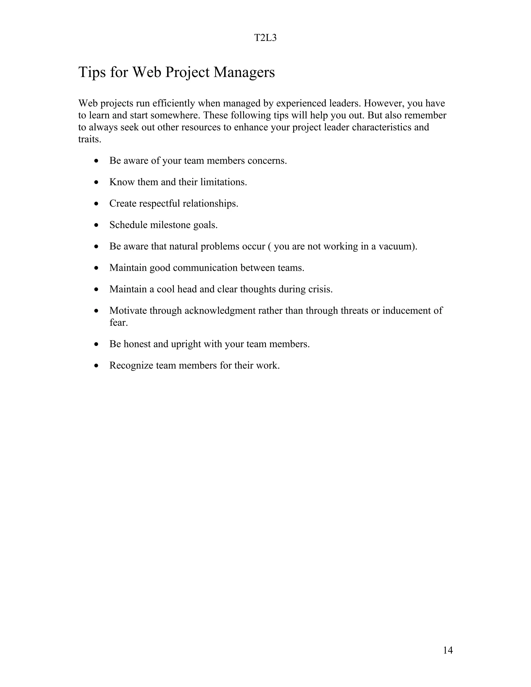 T2L3


Tips for Web Project Managers
Web projects run efficiently when managed by experienced leaders. However, you have
to learn and start somewhere. These following tips will help you out. But also remember
to always seek out other resources to enhance your project leader characteristics and
traits.

   •   Be aware of your team members concerns.

   •   Know them and their limitations.

   •   Create respectful relationships.

   •   Schedule milestone goals.

   •   Be aware that natural problems occur ( you are not working in a vacuum).

   •   Maintain good communication between teams.

   •   Maintain a cool head and clear thoughts during crisis.

   •   Motivate through acknowledgment rather than through threats or inducement of
       fear.

   •   Be honest and upright with your team members.

   •   Recognize team members for their work.




                                                                                      14
 