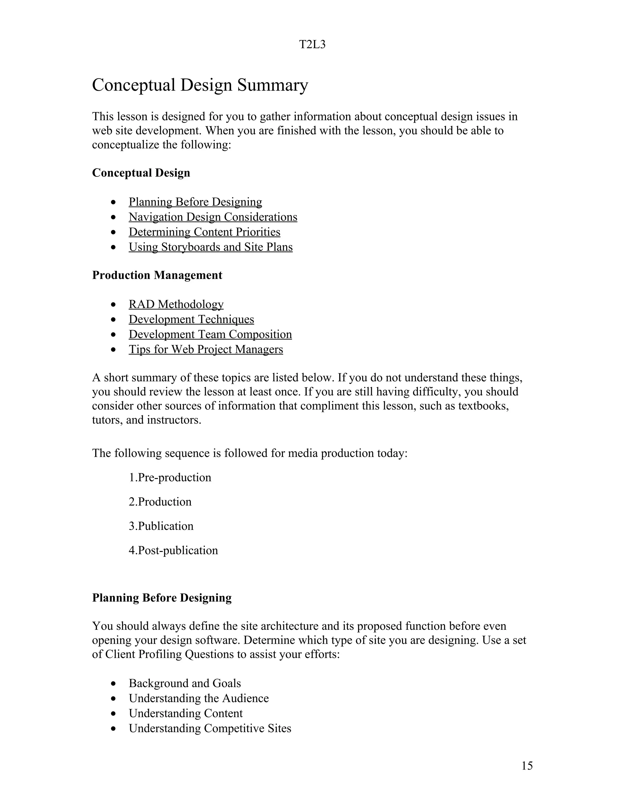 T2L3


Conceptual Design Summary
This lesson is designed for you to gather information about conceptual design issues in
web site development. When you are finished with the lesson, you should be able to
conceptualize the following:

Conceptual Design

   •   Planning Before Designing
   •   Navigation Design Considerations
   •   Determining Content Priorities
   •   Using Storyboards and Site Plans

Production Management

   •   RAD Methodology
   •   Development Techniques
   •   Development Team Composition
   •   Tips for Web Project Managers

A short summary of these topics are listed below. If you do not understand these things,
you should review the lesson at least once. If you are still having difficulty, you should
consider other sources of information that compliment this lesson, such as textbooks,
tutors, and instructors.

The following sequence is followed for media production today:
       1.Pre-production
       2.Production
       3.Publication
       4.Post-publication


Planning Before Designing

You should always define the site architecture and its proposed function before even
opening your design software. Determine which type of site you are designing. Use a set
of Client Profiling Questions to assist your efforts:

   •   Background and Goals
   •   Understanding the Audience
   •   Understanding Content
   •   Understanding Competitive Sites


                                                                                          15
 