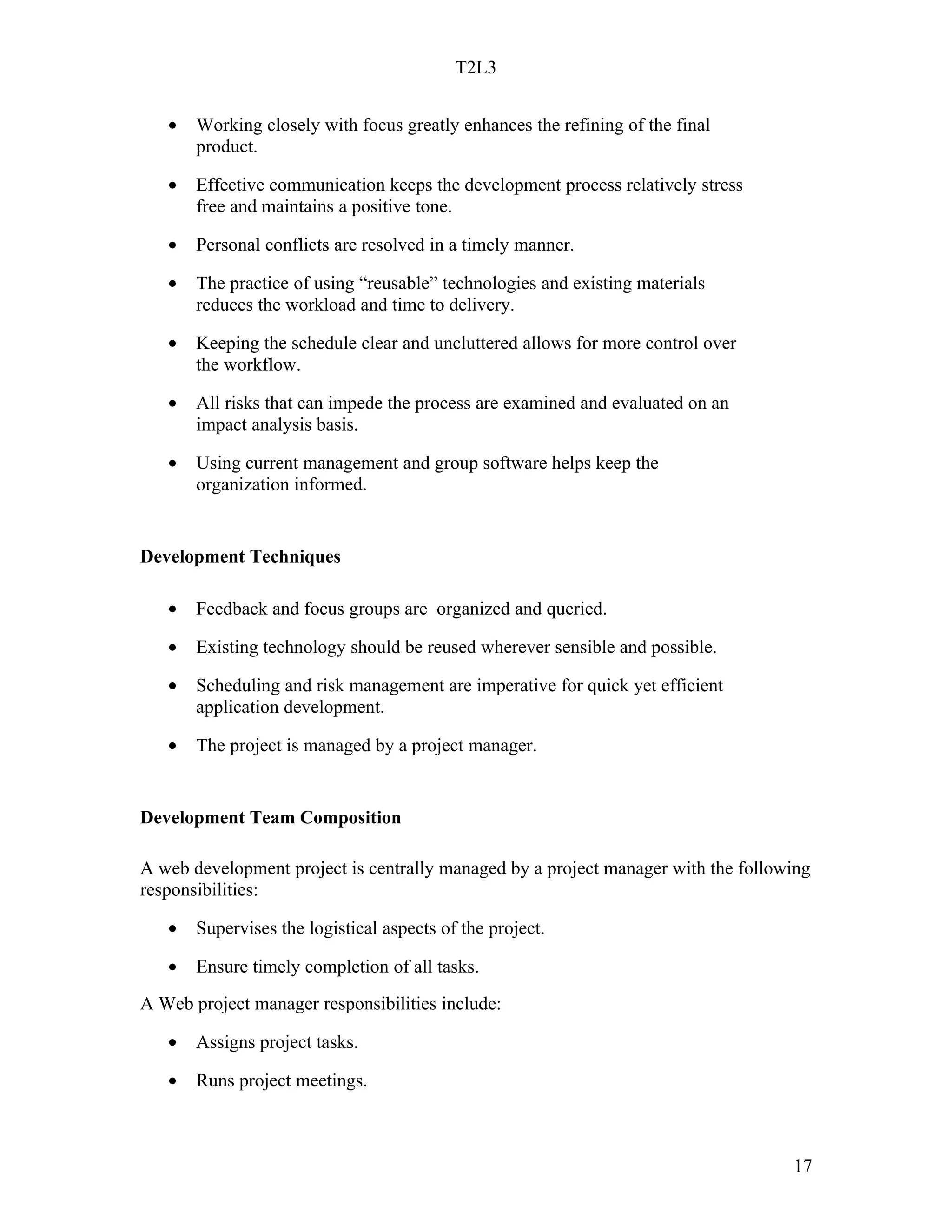 T2L3


   •   Working closely with focus greatly enhances the refining of the final
       product.

   •   Effective communication keeps the development process relatively stress
       free and maintains a positive tone.

   •   Personal conflicts are resolved in a timely manner.

   •   The practice of using “reusable” technologies and existing materials
       reduces the workload and time to delivery.

   •   Keeping the schedule clear and uncluttered allows for more control over
       the workflow.

   •   All risks that can impede the process are examined and evaluated on an
       impact analysis basis.

   •   Using current management and group software helps keep the
       organization informed.


Development Techniques

   •   Feedback and focus groups are organized and queried.

   •   Existing technology should be reused wherever sensible and possible.

   •   Scheduling and risk management are imperative for quick yet efficient
       application development.

   •   The project is managed by a project manager.


Development Team Composition

A web development project is centrally managed by a project manager with the following
responsibilities:

   •   Supervises the logistical aspects of the project.

   •   Ensure timely completion of all tasks.
A Web project manager responsibilities include:

   •   Assigns project tasks.

   •   Runs project meetings.



                                                                                   17
 