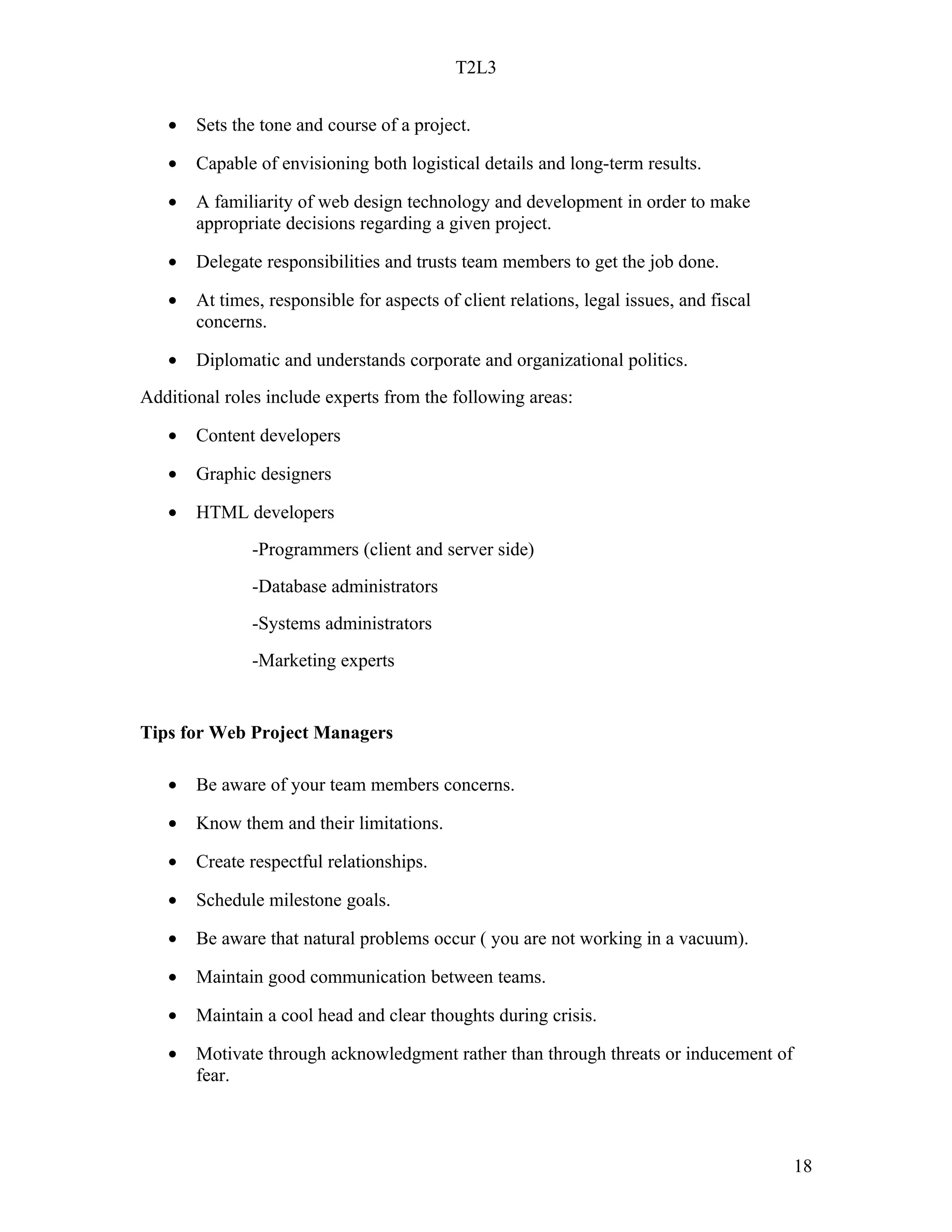 T2L3


   •   Sets the tone and course of a project.

   •   Capable of envisioning both logistical details and long-term results.

   •   A familiarity of web design technology and development in order to make
       appropriate decisions regarding a given project.

   •   Delegate responsibilities and trusts team members to get the job done.

   •   At times, responsible for aspects of client relations, legal issues, and fiscal
       concerns.

   •   Diplomatic and understands corporate and organizational politics.
Additional roles include experts from the following areas:

   •   Content developers

   •   Graphic designers

   •   HTML developers
               -Programmers (client and server side)
               -Database administrators
               -Systems administrators
               -Marketing experts


Tips for Web Project Managers

   •   Be aware of your team members concerns.

   •   Know them and their limitations.

   •   Create respectful relationships.

   •   Schedule milestone goals.

   •   Be aware that natural problems occur ( you are not working in a vacuum).

   •   Maintain good communication between teams.

   •   Maintain a cool head and clear thoughts during crisis.

   •   Motivate through acknowledgment rather than through threats or inducement of
       fear.



                                                                                         18
 