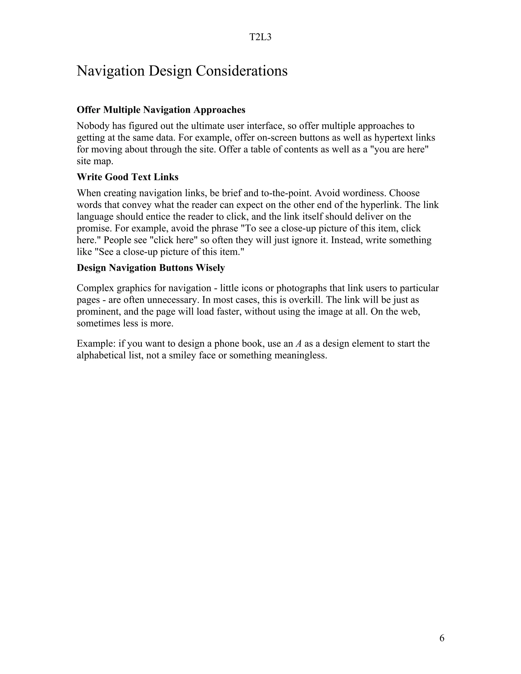 T2L3


Navigation Design Considerations

Offer Multiple Navigation Approaches
Nobody has figured out the ultimate user interface, so offer multiple approaches to
getting at the same data. For example, offer on-screen buttons as well as hypertext links
for moving about through the site. Offer a table of contents as well as a "you are here"
site map.
Write Good Text Links
When creating navigation links, be brief and to-the-point. Avoid wordiness. Choose
words that convey what the reader can expect on the other end of the hyperlink. The link
language should entice the reader to click, and the link itself should deliver on the
promise. For example, avoid the phrase "To see a close-up picture of this item, click
here." People see "click here" so often they will just ignore it. Instead, write something
like "See a close-up picture of this item."
Design Navigation Buttons Wisely
Complex graphics for navigation - little icons or photographs that link users to particular
pages - are often unnecessary. In most cases, this is overkill. The link will be just as
prominent, and the page will load faster, without using the image at all. On the web,
sometimes less is more.
Example: if you want to design a phone book, use an A as a design element to start the
alphabetical list, not a smiley face or something meaningless.




                                                                                              6
 