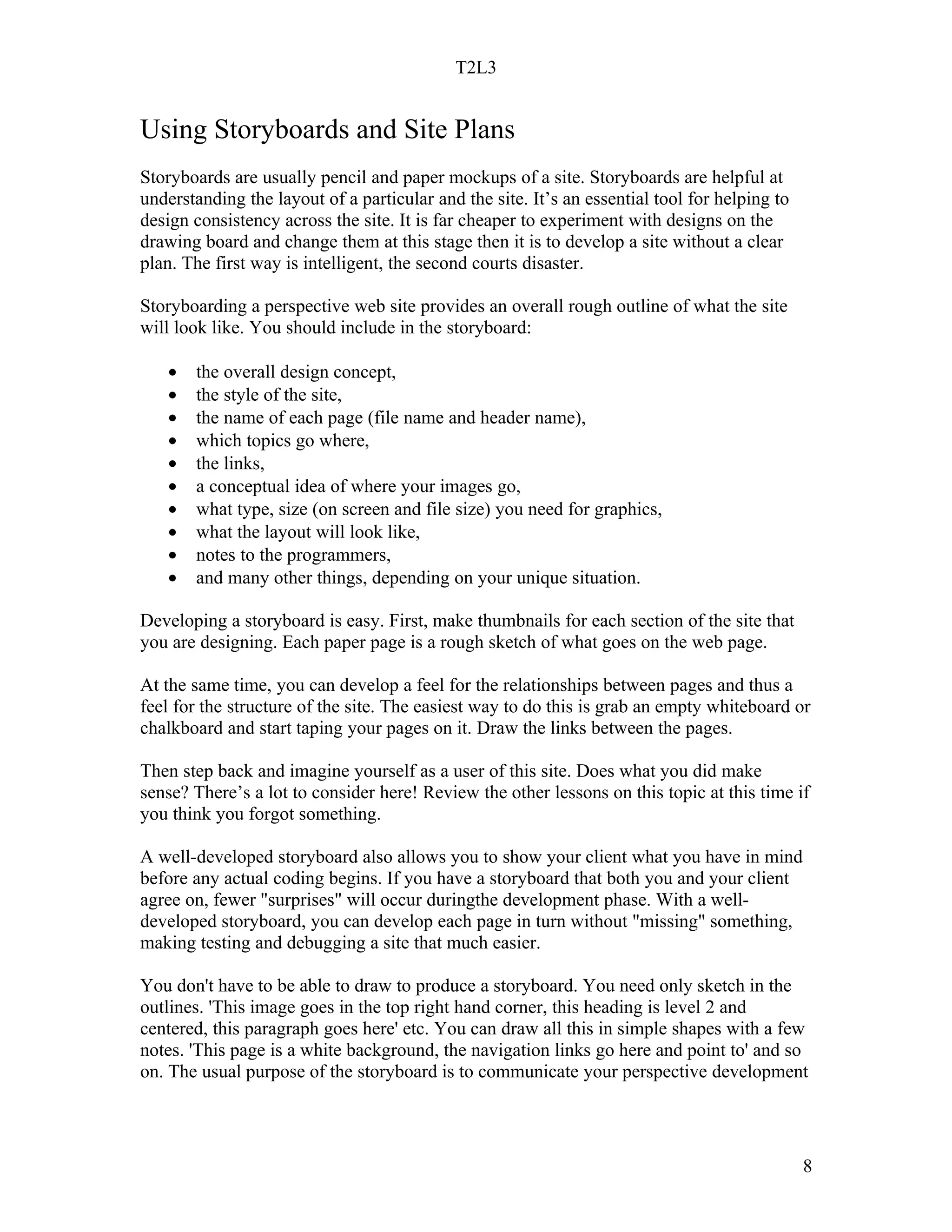 T2L3


Using Storyboards and Site Plans
Storyboards are usually pencil and paper mockups of a site. Storyboards are helpful at
understanding the layout of a particular and the site. It’s an essential tool for helping to
design consistency across the site. It is far cheaper to experiment with designs on the
drawing board and change them at this stage then it is to develop a site without a clear
plan. The first way is intelligent, the second courts disaster.

Storyboarding a perspective web site provides an overall rough outline of what the site
will look like. You should include in the storyboard:

   •   the overall design concept,
   •   the style of the site,
   •   the name of each page (file name and header name),
   •   which topics go where,
   •   the links,
   •   a conceptual idea of where your images go,
   •   what type, size (on screen and file size) you need for graphics,
   •   what the layout will look like,
   •   notes to the programmers,
   •   and many other things, depending on your unique situation.

Developing a storyboard is easy. First, make thumbnails for each section of the site that
you are designing. Each paper page is a rough sketch of what goes on the web page.

At the same time, you can develop a feel for the relationships between pages and thus a
feel for the structure of the site. The easiest way to do this is grab an empty whiteboard or
chalkboard and start taping your pages on it. Draw the links between the pages.

Then step back and imagine yourself as a user of this site. Does what you did make
sense? There’s a lot to consider here! Review the other lessons on this topic at this time if
you think you forgot something.

A well-developed storyboard also allows you to show your client what you have in mind
before any actual coding begins. If you have a storyboard that both you and your client
agree on, fewer "surprises" will occur duringthe development phase. With a well-
developed storyboard, you can develop each page in turn without "missing" something,
making testing and debugging a site that much easier.

You don't have to be able to draw to produce a storyboard. You need only sketch in the
outlines. 'This image goes in the top right hand corner, this heading is level 2 and
centered, this paragraph goes here' etc. You can draw all this in simple shapes with a few
notes. 'This page is a white background, the navigation links go here and point to' and so
on. The usual purpose of the storyboard is to communicate your perspective development




                                                                                               8
 