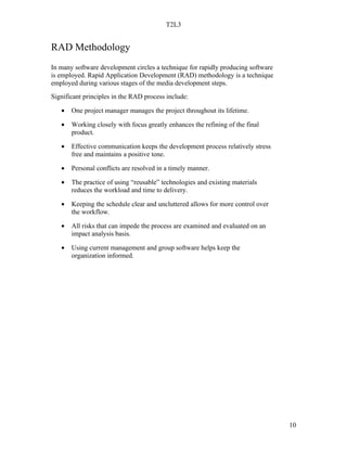 T2L3


RAD Methodology
In many software development circles a technique for rapidly producing software
is employed. Rapid Application Development (RAD) methodology is a technique
employed during various stages of the media development steps.
Significant principles in the RAD process include:

   •   One project manager manages the project throughout its lifetime.

   •   Working closely with focus greatly enhances the refining of the final
       product.

   •   Effective communication keeps the development process relatively stress
       free and maintains a positive tone.

   •   Personal conflicts are resolved in a timely manner.

   •   The practice of using “reusable” technologies and existing materials
       reduces the workload and time to delivery.

   •   Keeping the schedule clear and uncluttered allows for more control over
       the workflow.

   •   All risks that can impede the process are examined and evaluated on an
       impact analysis basis.

   •   Using current management and group software helps keep the
       organization informed.




                                                                                  10
 