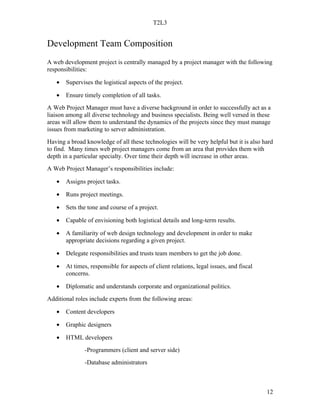 T2L3


Development Team Composition
A web development project is centrally managed by a project manager with the following
responsibilities:

   •   Supervises the logistical aspects of the project.

   •   Ensure timely completion of all tasks.
A Web Project Manager must have a diverse background in order to successfully act as a
liaison among all diverse technology and business specialists. Being well versed in these
areas will allow them to understand the dynamics of the projects since they must manage
issues from marketing to server administration.
Having a broad knowledge of all these technologies will be very helpful but it is also hard
to find. Many times web project managers come from an area that provides them with
depth in a particular specialty. Over time their depth will increase in other areas.
A Web Project Manager’s responsibilities include:

   •   Assigns project tasks.

   •   Runs project meetings.

   •   Sets the tone and course of a project.

   •   Capable of envisioning both logistical details and long-term results.

   •   A familiarity of web design technology and development in order to make
       appropriate decisions regarding a given project.

   •   Delegate responsibilities and trusts team members to get the job done.

   •   At times, responsible for aspects of client relations, legal issues, and fiscal
       concerns.

   •   Diplomatic and understands corporate and organizational politics.
Additional roles include experts from the following areas:

   •   Content developers

   •   Graphic designers

   •   HTML developers
               -Programmers (client and server side)
               -Database administrators



                                                                                         12
 
