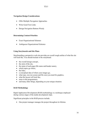 T2L3




Navigation Design Considerations

   •   Offer Multiple Navigation Approaches

   •   Write Good Text Links

   •   Design Navigation Buttons Wisely


Determining Content Priorities

   •   Exact Organizational Schemes

   •   Ambiguous Organizational Schemes


Using Storyboards and Site Plans

Storyboarding a perspective web site provides an overall rough outline of what the site
will look like. You should include in the storyboard:

   •   the overall design concept ,
   •   the style of the site,
   •   the name of each page (file name and header name),
   •   which topics go where,
   •   the links,
   •   a conceptual idea of where your images go,
   •   what type, size (on screen and file size) you need for graphics,
   •   what the layout will look like,
   •   notes to the programmers,
   •   and many other things, depending on your unique situation.


RAD Methodology

Rapid Application Development (RAD) methodology is a technique employed
during various stages of the media development steps.
Significant principles in the RAD process include:

   •   One project manager manages the project throughout its lifetime.




                                                                                          16
 