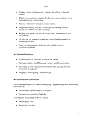 T2L3


   •   Working closely with focus greatly enhances the refining of the final
       product.

   •   Effective communication keeps the development process relatively stress
       free and maintains a positive tone.

   •   Personal conflicts are resolved in a timely manner.

   •   The practice of using “reusable” technologies and existing materials
       reduces the workload and time to delivery.

   •   Keeping the schedule clear and uncluttered allows for more control over
       the workflow.

   •   All risks that can impede the process are examined and evaluated on an
       impact analysis basis.

   •   Using current management and group software helps keep the
       organization informed.


Development Techniques

   •   Feedback and focus groups are organized and queried.

   •   Existing technology should be reused wherever sensible and possible.

   •   Scheduling and risk management are imperative for quick yet efficient
       application development.

   •   The project is managed by a project manager.


Development Team Composition

A web development project is centrally managed by a project manager with the following
responsibilities:

   •   Supervises the logistical aspects of the project.

   •   Ensure timely completion of all tasks.
A Web project manager responsibilities include:

   •   Assigns project tasks.

   •   Runs project meetings.



                                                                                   17
 