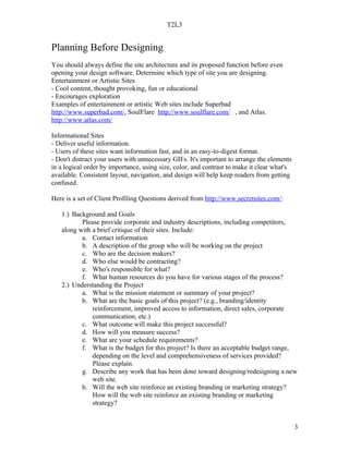 T2L3


Planning Before Designing
You should always define the site architecture and its proposed function before even
opening your design software. Determine which type of site you are designing.
Entertainment or Artistic Sites
- Cool content, thought provoking, fun or educational
- Encourages exploration
Examples of entertainment or artistic Web sites include Superbad
http://www.superbad.com/, SoulFlare http://www.soulflare.com/ , and Atlas.
http://www.atlas.com/

Informational Sites
- Deliver useful information.
- Users of these sites want information fast, and in an easy-to-digest format.
- Don't distract your users with unnecessary GIFs. It's important to arrange the elements
in a logical order by importance, using size, color, and contrast to make it clear what's
available. Consistent layout, navigation, and design will help keep readers from getting
confused.

Here is a set of Client Profiling Questions derived from http://www.secretsites.com/:

   1.) Background and Goals
          Please provide corporate and industry descriptions, including competitors,
   along with a brief critique of their sites. Include:
          a. Contact information
          b. A description of the group who will be working on the project
          c. Who are the decision makers?
          d. Who else would be contracting?
          e. Who's responsible for what?
          f. What human resources do you have for various stages of the process?
   2.) Understanding the Project
          a. What is the mission statement or summary of your project?
          b. What are the basic goals of this project? (e.g., branding/identity
              reinforcement, improved access to information, direct sales, corporate
              communication, etc.)
          c. What outcome will make this project successful?
          d. How will you measure success?
          e. What are your schedule requirements?
          f. What is the budget for this project? Is there an acceptable budget range,
              depending on the level and comprehensiveness of services provided?
              Please explain.
          g. Describe any work that has been done toward designing/redesigning a new
              web site.
          h. Will the web site reinforce an existing branding or marketing strategy?
              How will the web site reinforce an existing branding or marketing
              strategy?


                                                                                            3
 