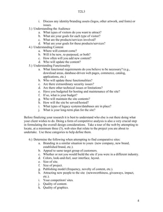 T2L3


          i. Discuss any identity/branding assets (logos, other artwork, and fonts) or
             issues.
   3.) Understanding the Audience
          a. What types of visitors do you want to attract?
          b. What are your goals for each type of visitor?
          c. What are the products/services involved?
          d. What are your goals for these products/services?
   4.) Understanding Content
          a. Where will content come?
          b. Will it be new, re-purposed, or both?
          c. How often will you add new content?
          d. Who will update the content?
   5.) Understanding Functionality
          a. What functional requirements do you believe to be necessary? (e.g.,
             download areas, database-driven web pages, commerce, catalog,
             applications, etc.)
          b. Who will update these functionalities?
          c. Are there extraordinary security issues?
          d. Are there other technical issues or limitations?
          e. Have you budgeted for hosting and maintenance of the site?
          f. If so, what is your budget?
          g. Who will maintain the site contents?
          h. How will the site be served/hosted?
          i. What types of legacy systems/databases are in place?
          j. What is your long-term plan for the site?

Before finalizing your research it is best to understand who else is out there doing what
your client wishes to do. Doing a form of competitive analysis is also a very crucial step
in formulating the overall design considerations. Take a tour of the web by attempting to
locate, at a minimum three (3), web sites that relate to the project you are about to
undertake. Use these categories to help define them.

   6.) Determine the following when attempting to find comparative sites:
          a. Branding in a similar situation to yours (new company, new brand,
             established brand, etc.).
          b. Appeal to same target group of customers.
          c. Whether or not you would build the site if you were in a different industry.
          d. Colors, look-and-feel, user interface, layout.
          e. Size of site.
          f. Size of project.
          g. Publishing model (frequency, novelty of content, etc.).
          h. Attracting new people to the site (newsworthiness, giveaways, impact,
             etc.).
          i. Your competitors' sites.
          j. Quality of content.
          k. Quality of graphics.



                                                                                         4
 