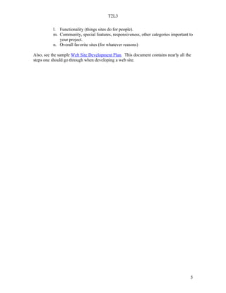 T2L3


          l. Functionality (things sites do for people).
          m. Community, special features, responsiveness, other categories important to
             your project.
          n. Overall favorite sites (for whatever reasons)

Also, see the sample Web Site Development Plan. This document contains nearly all the
steps one should go through when developing a web site.




                                                                                     5
 