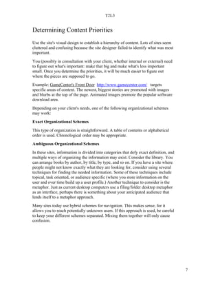 T2L3


Determining Content Priorities
Use the site's visual design to establish a hierarchy of content. Lots of sites seem
cluttered and confusing because the site designer failed to identify what was most
important.
You (possibly in consultation with your client, whether internal or external) need
to figure out what's important: make that big and make what's less important
small. Once you determine the priorities, it will be much easier to figure out
where the pieces are supposed to go.
Example: GameCenter's Front Door http://www.gamecenter.com/ targets
specific areas of content. The newest, biggest stories are promoted with images
and blurbs at the top of the page. Animated images promote the popular software
download area.
Depending on your client's needs, one of the following organizational schemes
may work:
Exact Organizational Schemes
This type of organization is straightforward. A table of contents or alphabetical
order is used. Chronological order may be appropriate.
Ambiguous Organizational Schemes
In these sites, information is divided into categories that defy exact definition, and
multiple ways of organizing the information may exist. Consider the library. You
can arrange books by author, by title, by type, and so on. If you have a site where
people might not know exactly what they are looking for, consider using several
techniques for finding the needed information. Some of these techniques include
topical, task oriented, or audience specific (where you store information on the
user and over time build up a user profile.) Another technique to consider is the
metaphor. Just as current desktop computers use a filing/folder desktop metaphor
as an interface, perhaps there is something about your anticipated audience that
lends itself to a metaphor approach.
Many sites today use hybrid schemes for navigation. This makes sense, for it
allows you to reach potentially unknown users. If this approach is used, be careful
to keep your different schemes separated. Mixing them together will only cause
confusion.




                                                                                         7
 