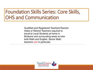 Foundation Skills Series: Core Skills,
OHS and Communication
Qualified and Registered Teachers/Teacher
Aides or Retired Teachers required to
travel to Local Students at home in
Brisbane and surrounding areas to tutor
both Math and English. Senior Math
teachers sort in particular.
 