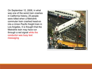 On September 12, 2008, in what
was one of the worst train crashes
in California history, 25 people
were killed when a Metrolink
commuter train crashed head-on
into a Union Pacific freight train in
Los Angeles. It is thought that the
Metrolink train may have run
through a red signal while the
conductor was busy text
messaging
 