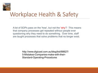 Workplace Health & Safety
A lot of SOPs pass on the 'how', but not the 'why'? This means
that company processes get repeated without people ever
questioning why they need to do something. Over time, staff
are taught processes that solve problems that no longer exist.
http://www.digicast.com.au/blog/bid/88627/
5-Mistakes-Companies-make-with-their-
Standard-Operating-Procedures
 