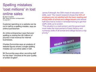 Spelling mistakes
'cost millions' in lost
online sales
By Sean Coughlan
BBC News education correspondent
14 July 2011
Customer spending on a website can be
cut in half by a spelling mistake, says an
online businessman
An online entrepreneur says that poor
spelling is costing the UK millions of
pounds in lost revenue for internet
businesses.
Charles Duncombe says an analysis of
website figures shows a single spelling
mistake can cut online sales in half.
Mr Duncombe says when recruiting staff
he has been "shocked at the poor quality
of written English".
James Fothergill, the CBI's head of education and
skills, said: "Our recent research shows that 42% of
employers are not satisfied with the basic reading and
writing skills of school and college leavers and almost
half have had to invest in remedial training to get their
staff's skills up to scratch.
"This situation is a real concern and the government
must make the improvement of basic literacy and
numeracy skills of all school and college leavers a top
priority."
 