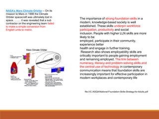 The importance of strong foundation skills in a
modern, knowledge-based society is well
established. These skills underpin workforce
participation, productivity and social
inclusion. People with higher LLN skills are more
likely to be
employed, participate in their community,
experience better
health and engage in further training.
Research also shows employability skills are
critically important to people gaining employment
and remaining employed. The link between
numeracy, literacy and problem solving skills and
the central use of technology in contemporary
communication means that foundation skills are
increasingly important for effective participation in
modern workplaces and contemporary life
file:///C:/ASQA/National-Foundation-Skills-Strategy-for-Adults.pdf
NASA’s Mars Climate Orbiter – On its
mission to Mars in 1998 the Climate
Orbiter spacecraft was ultimately lost in
space. ……. it was revealed that a sub
contractor on the engineering team failed
to make a simple conversion from
English units to metric.
 