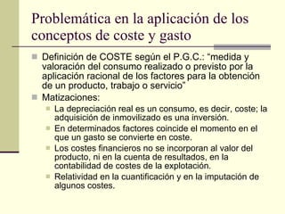 Problemática en la aplicación de los conceptos de coste y gasto Definición de COSTE según el P.G.C.: “medida y valoración del consumo realizado o previsto por la aplicación racional de los factores para la obtención de un producto, trabajo o servicio” Matizaciones: La depreciación real es un consumo, es decir, coste; la adquisición de inmovilizado es una inversión. En determinados factores coincide el momento en el que un gasto se convierte en coste. Los costes financieros no se incorporan al valor del producto, ni en la cuenta de resultados, en la contabilidad de costes de la explotación. Relatividad en la cuantificación y en la imputación de algunos costes. 