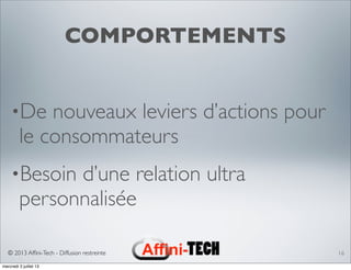 © 2013 Afﬁni-Tech - Diffusion restreinte
COMPORTEMENTS
•De nouveaux leviers d’actions pour
le consommateurs
•Besoin d’une relation ultra
personnalisée
16
mercredi 3 juillet 13
 