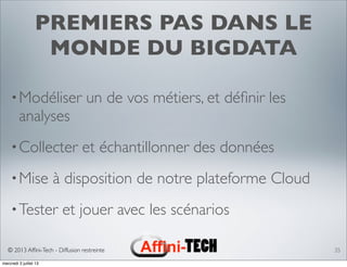 © 2013 Afﬁni-Tech - Diffusion restreinte
PREMIERS PAS DANS LE
MONDE DU BIGDATA
•Modéliser un de vos métiers, et déﬁnir les
analyses
•Collecter et échantillonner des données
•Mise à disposition de notre plateforme Cloud
•Tester et jouer avec les scénarios
35
mercredi 3 juillet 13
 