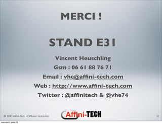 © 2013 Afﬁni-Tech - Diffusion restreinte
MERCI !
STAND E31
Vincent Heuschling
Gsm : 06 61 88 76 71
Email : vhe@afﬁni-tech.com
Web : http://www.afﬁni-tech.com
Twitter : @afﬁnitech & @vhe74
38
mercredi 3 juillet 13
 