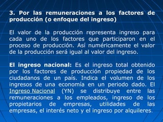 3. Por las remuneraciones a los factores de
producción (o enfoque del ingreso)

El valor de la producción representa ingreso para
cada uno de los factores que participaron en el
proceso de producción. Así numéricamente el valor
de la producción será igual al valor del ingreso.

El ingreso nacional: Es el ingreso total obtenido
por los factores de producción propiedad de los
ciudadanos de un país. Indica el volumen de los
ingresos de una economía en un periodo dado. El
Ingreso Nacional (YN) se distribuye entre las
remuneraciones a los empleados, ingreso de los
propietarios de empresas, utilidades de las
empresas, el interés neto y el ingreso por alquileres.
 