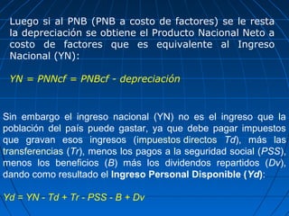 Luego si al PNB (PNB a costo de factores) se le resta
 la depreciación se obtiene el Producto Nacional Neto a
 costo de factores que es equivalente al Ingreso
 Nacional (YN):

 YN = PNNcf = PNBcf - depreciación


Sin embargo el ingreso nacional (YN) no es el ingreso que la
población del país puede gastar, ya que debe pagar impuestos
que gravan esos ingresos (impuestos directos Td), más las
transferencias (Tr), menos los pagos a la seguridad social (PSS),
menos los beneficios (B) más los dividendos repartidos (Dv),
dando como resultado el Ingreso Personal Disponible (Yd):

Yd = YN - Td + Tr - PSS - B + Dv
 