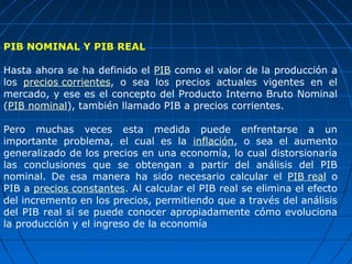 PIB NOMINAL Y PIB REAL

Hasta ahora se ha definido el PIB como el valor de la producción a
los precios corrientes, o sea los precios actuales vigentes en el
mercado, y ese es el concepto del Producto Interno Bruto Nominal
(PIB nominal), también llamado PIB a precios corrientes.

Pero muchas veces esta medida puede enfrentarse a un
importante problema, el cual es la inflación, o sea el aumento
generalizado de los precios en una economía, lo cual distorsionaría
las conclusiones que se obtengan a partir del análisis del PIB
nominal. De esa manera ha sido necesario calcular el PIB real o
PIB a precios constantes. Al calcular el PIB real se elimina el efecto
del incremento en los precios, permitiendo que a través del análisis
del PIB real sí se puede conocer apropiadamente cómo evoluciona
la producción y el ingreso de la economía
 