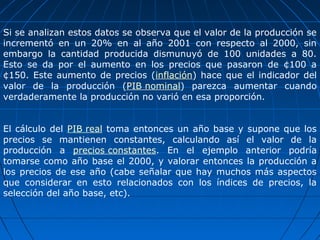Si se analizan estos datos se observa que el valor de la producción se
incrementó en un 20% en al año 2001 con respecto al 2000, sin
embargo la cantidad producida dismunuyó de 100 unidades a 80.
Esto se da por el aumento en los precios que pasaron de ¢100 a
¢150. Este aumento de precios (inflación) hace que el indicador del
valor de la producción (PIB nominal) parezca aumentar cuando
verdaderamente la producción no varió en esa proporción.


El cálculo del PIB real toma entonces un año base y supone que los
precios se mantienen constantes, calculando así el valor de la
producción a precios constantes. En el ejemplo anterior podría
tomarse como año base el 2000, y valorar entonces la producción a
los precios de ese año (cabe señalar que hay muchos más aspectos
que considerar en esto relacionados con los índices de precios, la
selección del año base, etc).
 