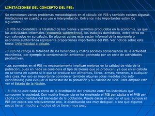 LIMITACIONES DEL CONCEPTO DEL PIB:

Se mencionan varios problemas metodológicos en el cálculo del PIB y también existen algunas
limitaciones en cuanto a su uso e interpretación. Entre los más importantes están los
siguientes.

-El PIB no contabiliza la totalidad de los bienes y servicios producidos en la economía, ya que
las actividades informales (economía subterránea), los trabajos domésticos, entre otros no
son valorados en su cálculo. En algunos países este sector informal de la economía o
economía subterránea representa proporciones importantes del PIB. Ver noticia sobre este
tema: Informalidad a debate.

-El PIB no refleja la totalidad de los beneficios y costos sociales consecuencia de la actividad
económica, por ejemplo la contaminación ambiental generada por un serie de actividades
productivas.

-Los aumentos en el PIB no necesariamente implican mejoras en la calidad de vida de la
población, pues en nada se considera el tipo de bienes que se producen, ya que en el cálculo
no se toma en cuenta si lo que se produce son alimentos, libros, armas, venenos, o cualquier
otra cosa. Por eso es importante considerar también algunas otras medidas (no solo
económicas) para evaluar el bienestar de la población y su calidad de vida. Para ampliar esto
ver el Estado de la Nación.

- El PIB no dice nada a cerca de la distribución del producto entre los individuos que
componen la sociedad. Con mucha frecuencia se ha empleado el PIB per cápita o el PNB per
cápita como medidas del bienestar de la población. Puede darse el caso en el que, aunque el
PIB per cápita sea relativamente alto, la distribución sea muy desigual, o sea que algunos
pocos tienen mucho y muchos otros tienen muy poco.
 