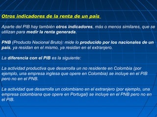 Otros indicadores de la renta de un país

Aparte del PIB hay también otros indicadores, más o menos similares, que se
utilizan para medir la renta generada.

PNB (Producto Nacional Bruto): mide lo producido por los nacionales de un
país, ya residan en el mismo, ya residan en el extranjero.

La diferencia con el PIB es la siguiente:

La actividad productiva que desarrolla un no residente en Colombia (por
ejemplo, una empresa inglesa que opere en Colombia) se incluye en el PIB
pero no en el PNB.

La actividad que desarrolla un colombiano en el extranjero (por ejemplo, una
empresa colombiana que opere en Portugal) se incluye en el PNB pero no en
el PIB.
 