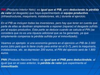 PIN (Producto Interior Neto): es igual que el PIB, pero deduciendo la pérdida
de valor (el desgaste) que haya experimentado el equipo productivo
(infraestructuras, maquinaria, instalaciones, etc.) durante el ejercicio.

En el PIB se incluyen todas las inversiones, pero hay que tener en cuenta que
parte de ellas se destinan simplemente a reponer (reparar) el desgaste sufrido
por el equipo productivo. Esta parte se deduce cuando se calcula el PIN (se
considera que no es una riqueza adicional que se ha generado, ya que
simplemente compensa la pérdida sufrida por el inmovilizado).

Veamos un ejemplo: si una economía genera en el ejercicio un PIB de 2.000
euros (otro país que lo tiene crudo para entrar en el G-7), pero la maquinaria,
instalaciones, etc. se deprecian 200 euros, el PIN del ejercicio será de 1.800
euros.

PNN (Producto Nacional Neto): es igual que el PNB pero deduciéndole, al
igual que en el caso anterior, la pérdida de valor que experimenta el
inmovilizado.
 