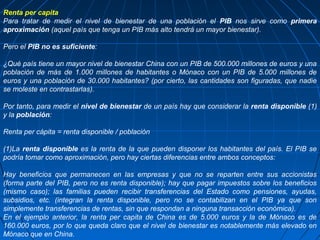 Renta per capita
Para tratar de medir el nivel de bienestar de una población el PIB nos sirve como primera
aproximación (aquel país que tenga un PIB más alto tendrá un mayor bienestar).

Pero el PIB no es suficiente:

¿Qué país tiene un mayor nivel de bienestar China con un PIB de 500.000 millones de euros y una
población de más de 1.000 millones de habitantes o Mónaco con un PIB de 5.000 millones de
euros y una población de 30.000 habitantes? (por cierto, las cantidades son figuradas, que nadie
se moleste en contrastarlas).

Por tanto, para medir el nivel de bienestar de un país hay que considerar la renta disponible (1)
y la población:

Renta per cápita = renta disponible / población

(1)La renta disponible es la renta de la que pueden disponer los habitantes del país. El PIB se
podría tomar como aproximación, pero hay ciertas diferencias entre ambos conceptos:

Hay beneficios que permanecen en las empresas y que no se reparten entre sus accionistas
(forma parte del PIB, pero no es renta disponible); hay que pagar impuestos sobre los beneficios
(mismo caso); las familias pueden recibir transferencias del Estado como pensiones, ayudas,
subsidios, etc. (integran la renta disponible, pero no se contabilizan en el PIB ya que son
simplemente transferencias de rentas, sin que respondan a ninguna transacción económica).
En el ejemplo anterior, la renta per capita de China es de 5.000 euros y la de Mónaco es de
160.000 euros, por lo que queda claro que el nivel de bienestar es notablemente más elevado en
Mónaco que en China.
 
